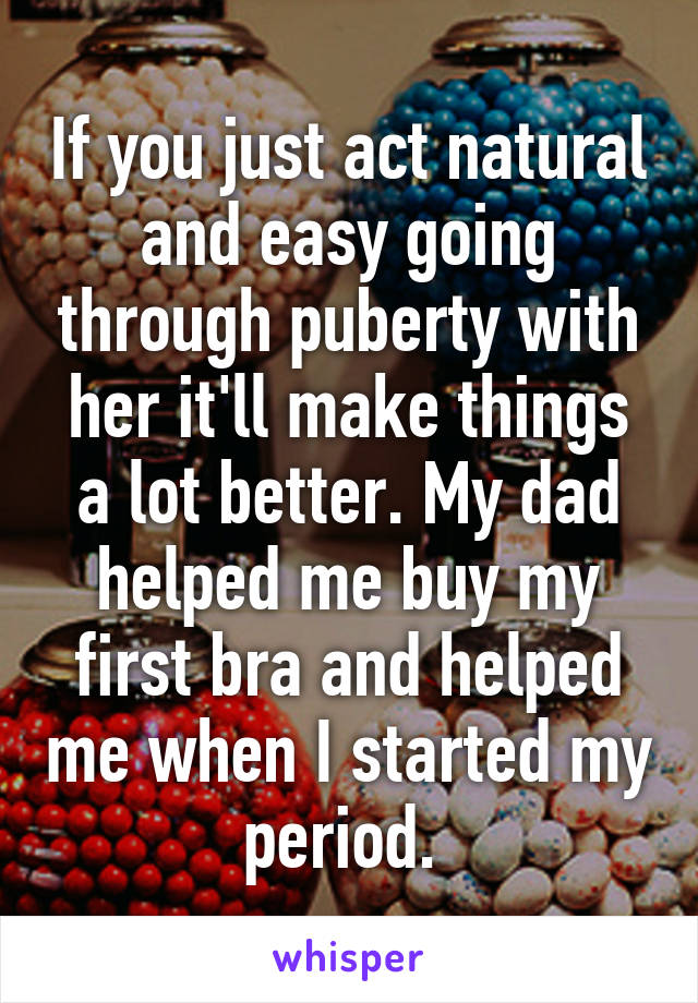 If you just act natural and easy going through puberty with her it'll make things a lot better. My dad helped me buy my first bra and helped me when I started my period. 