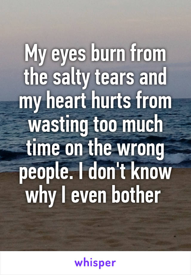 My eyes burn from the salty tears and my heart hurts from wasting too much time on the wrong people. I don't know why I even bother 
