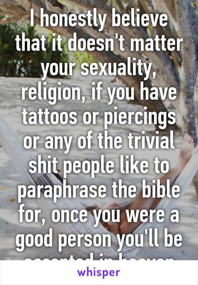 I honestly believe that it doesn't matter your sexuality, religion, if you have tattoos or piercings or any of the trivial shit people like to paraphrase the bible for, once you were a good person you'll be accepted in heaven