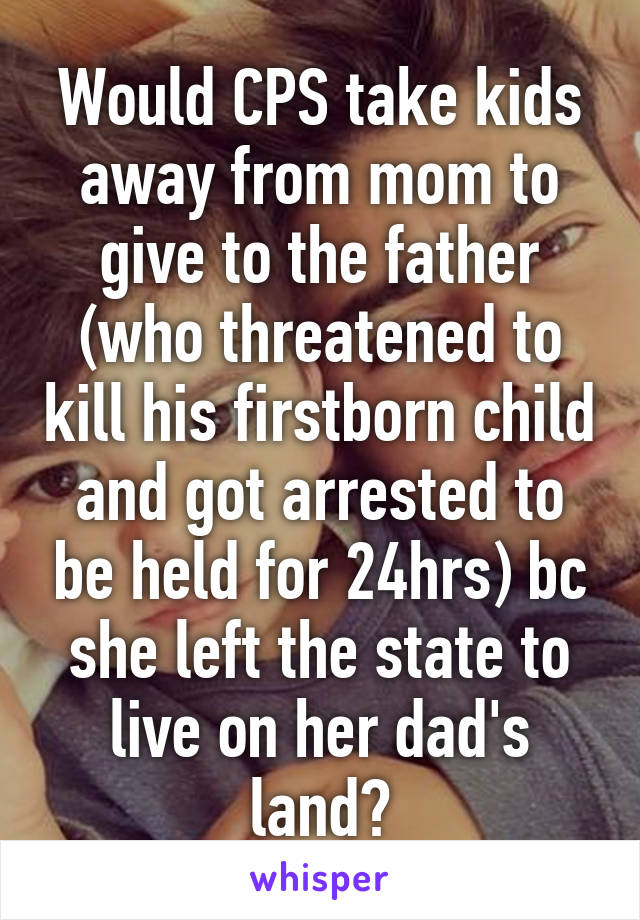 Would CPS take kids away from mom to give to the father (who threatened to kill his firstborn child and got arrested to be held for 24hrs) bc she left the state to live on her dad's land?