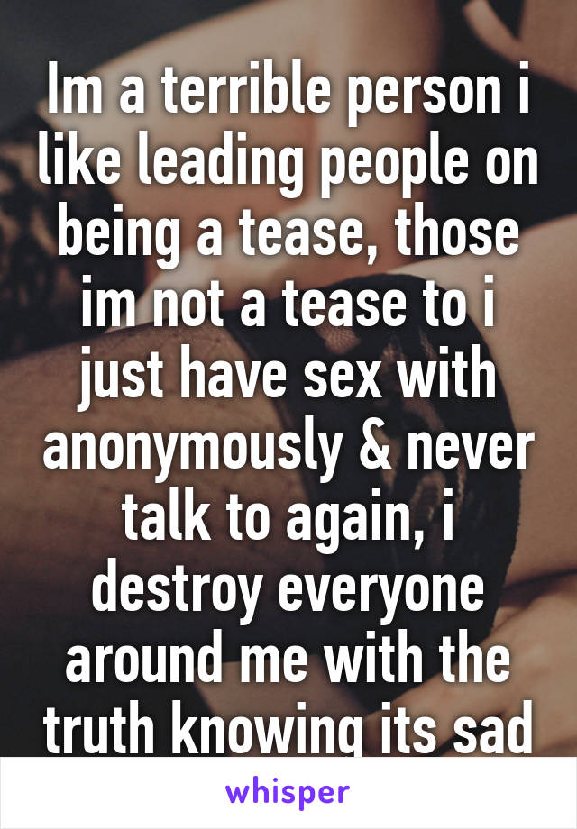 Im a terrible person i like leading people on being a tease, those im not a tease to i just have sex with anonymously & never talk to again, i destroy everyone around me with the truth knowing its sad