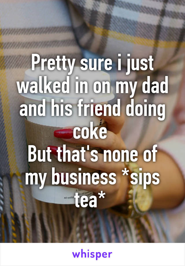 Pretty sure i just walked in on my dad and his friend doing coke 
But that's none of my business *sips tea* 
