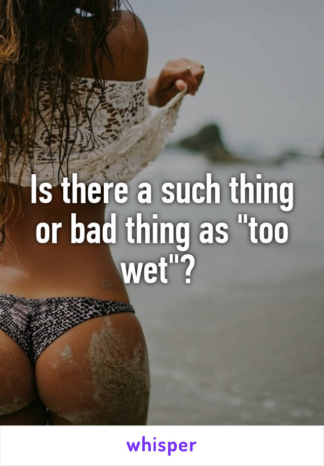 Is there a such thing or bad thing as "too wet"? 
