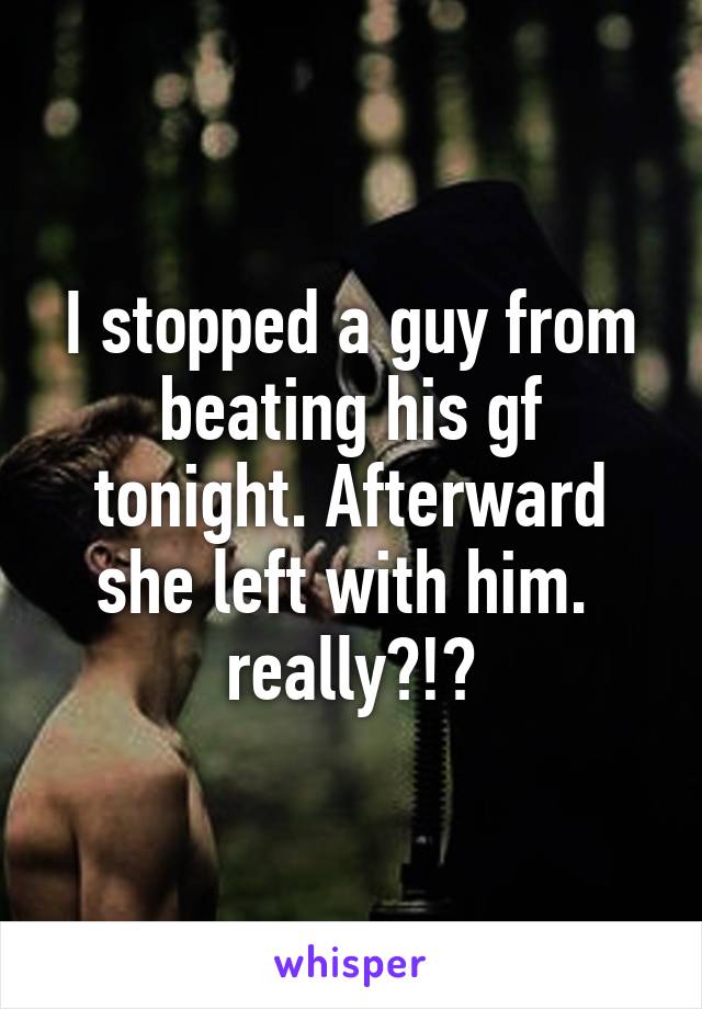 I stopped a guy from beating his gf tonight. Afterward she left with him. 
really?!?