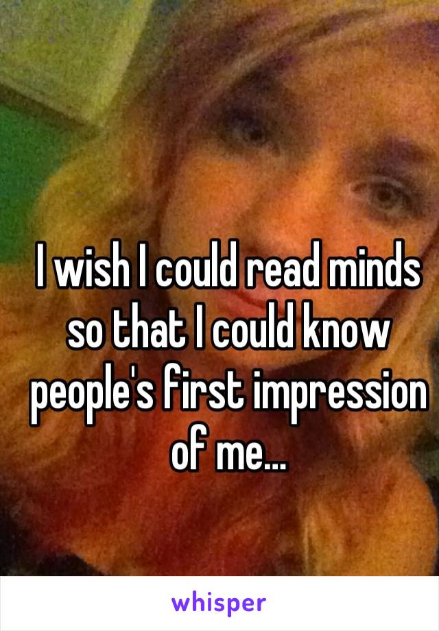 I wish I could read minds so that I could know people's first impression of me…
