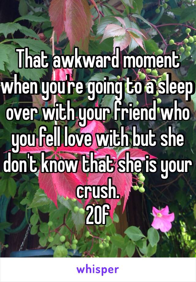That awkward moment when you're going to a sleep over with your friend who you fell love with but she don't know that she is your crush. 
20f  