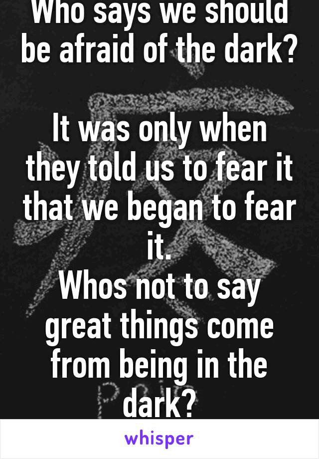 Who says we should be afraid of the dark? 
It was only when they told us to fear it that we began to fear it.
Whos not to say great things come from being in the dark?
