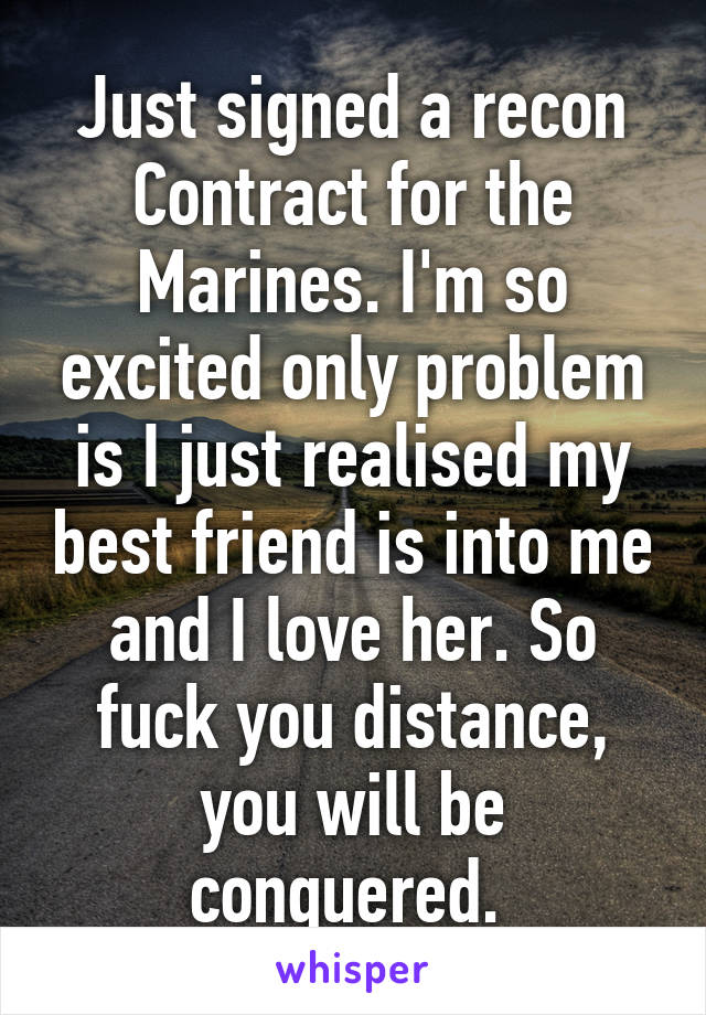 Just signed a recon Contract for the Marines. I'm so excited only problem is I just realised my best friend is into me and I love her. So fuck you distance, you will be conquered. 