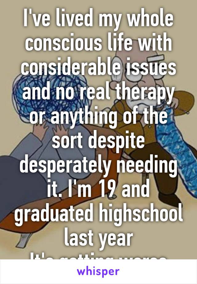 I've lived my whole conscious life with considerable issues and no real therapy or anything of the sort despite desperately needing it. I'm 19 and graduated highschool last year
It's getting worse