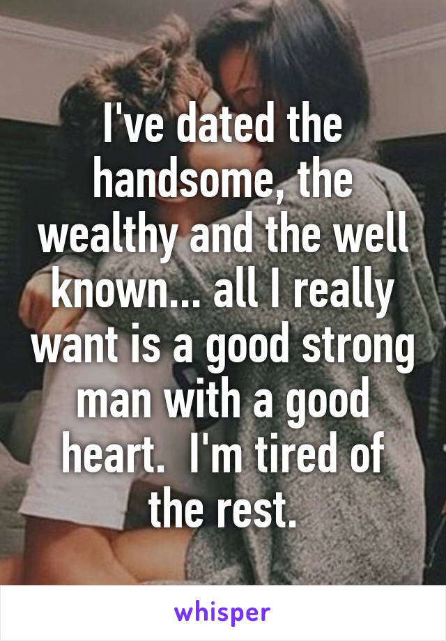 I've dated the handsome, the wealthy and the well known... all I really want is a good strong man with a good heart.  I'm tired of the rest.