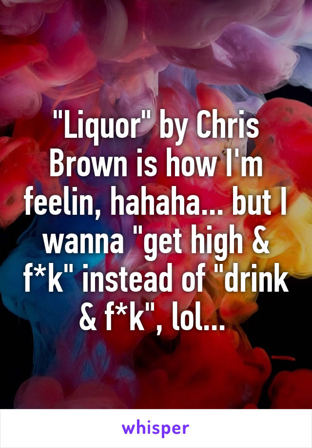 "Liquor" by Chris Brown is how I'm feelin, hahaha... but I wanna "get high & f*k" instead of "drink & f*k", lol... 