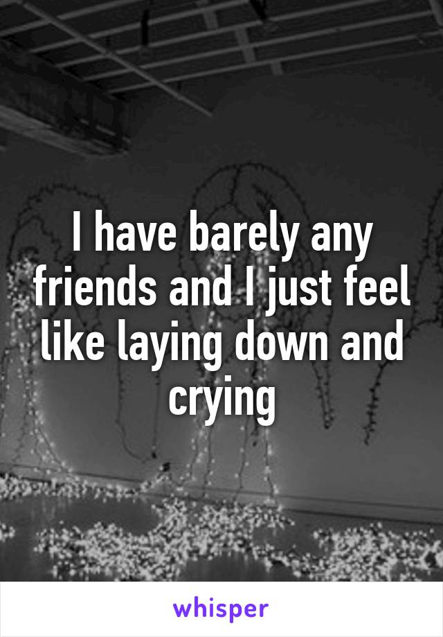 I have barely any friends and I just feel like laying down and crying