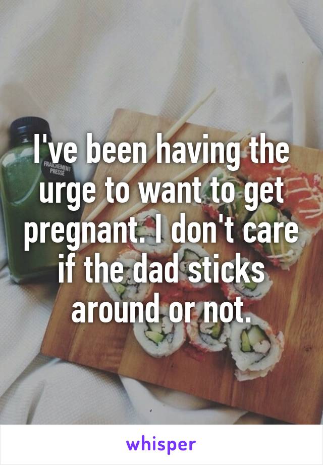 I've been having the urge to want to get pregnant. I don't care if the dad sticks around or not.