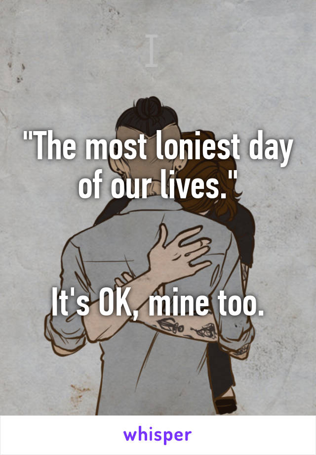 "The most loniest day of our lives."


It's OK, mine too.