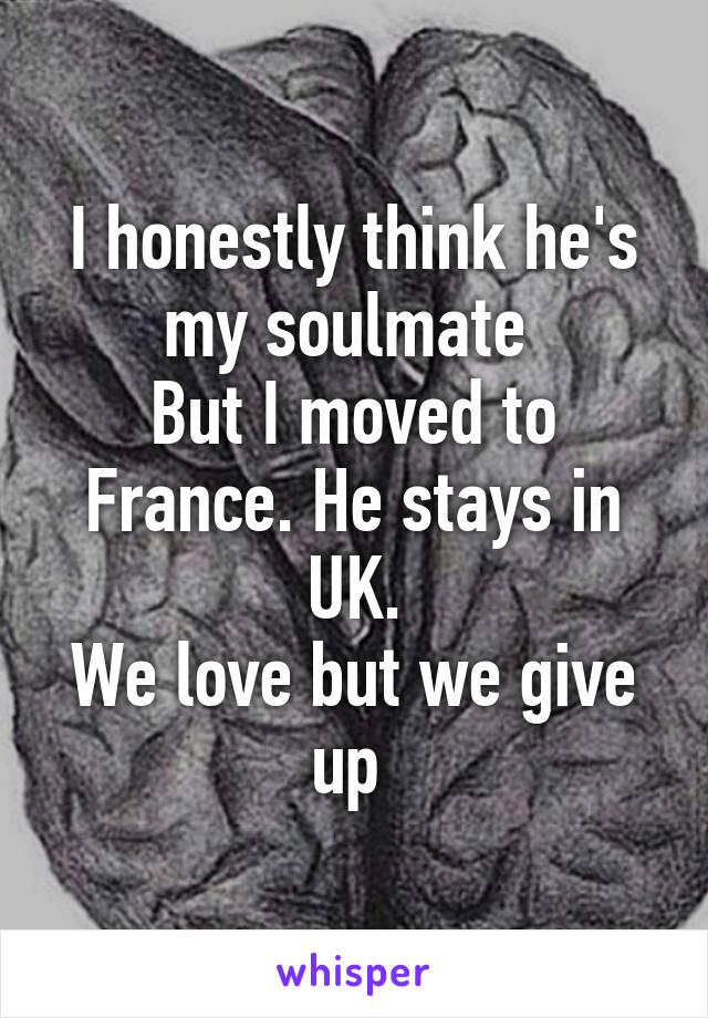 I honestly think he's my soulmate 
But I moved to France. He stays in UK.
We love but we give up 