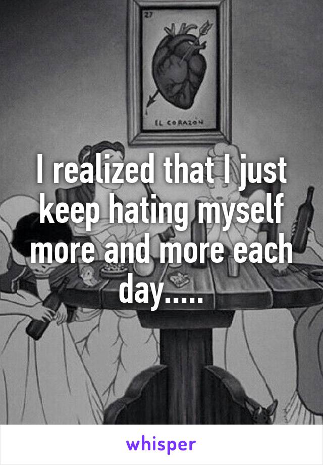 I realized that I just keep hating myself more and more each day.....