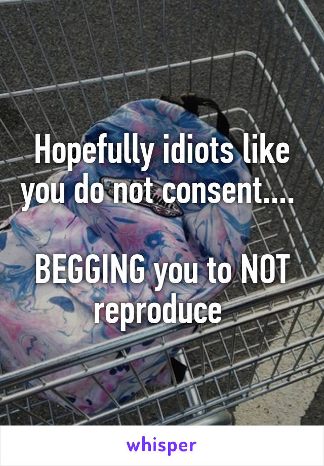 Hopefully idiots like you do not consent.... 

BEGGING you to NOT reproduce 
