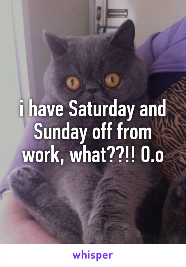 i have Saturday and Sunday off from work, what??!! O.o