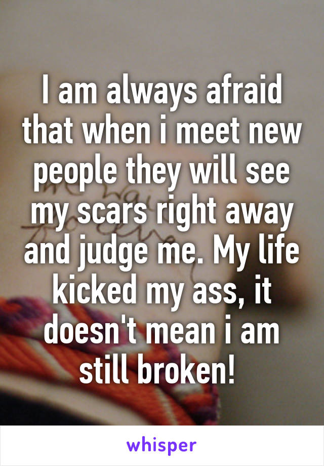 I am always afraid that when i meet new people they will see my scars right away and judge me. My life kicked my ass, it doesn't mean i am still broken! 