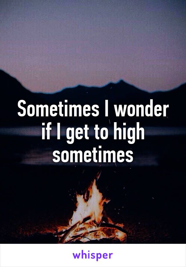 Sometimes I wonder if I get to high sometimes