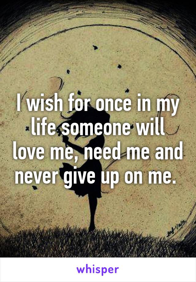 I wish for once in my life someone will love me, need me and never give up on me. 