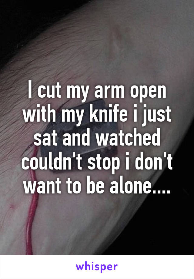 I cut my arm open with my knife i just sat and watched couldn't stop i don't want to be alone....