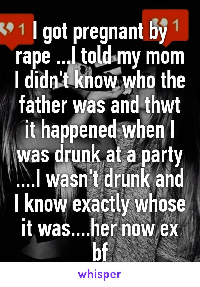 I got pregnant by rape ...I told my mom I didn't know who the father was and thwt it happened when I was drunk at a party ....I wasn't drunk and I know exactly whose it was....her now ex bf