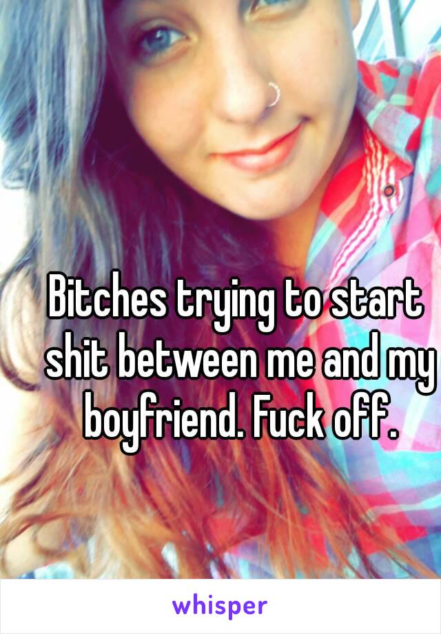 Bitches trying to start shit between me and my boyfriend. Fuck off.