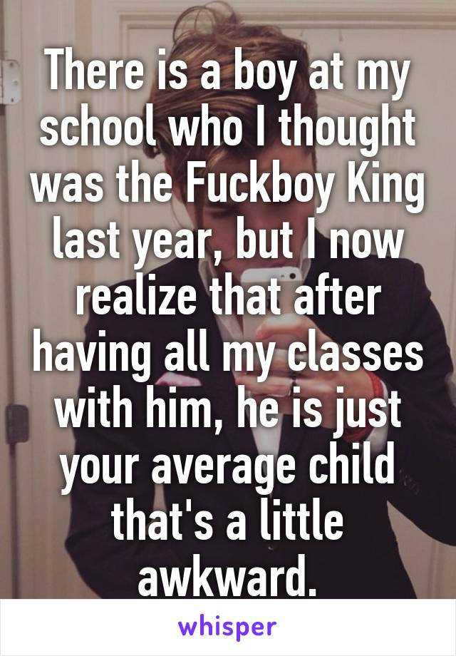 There is a boy at my school who I thought was the Fuckboy King last year, but I now realize that after having all my classes with him, he is just your average child that's a little awkward.