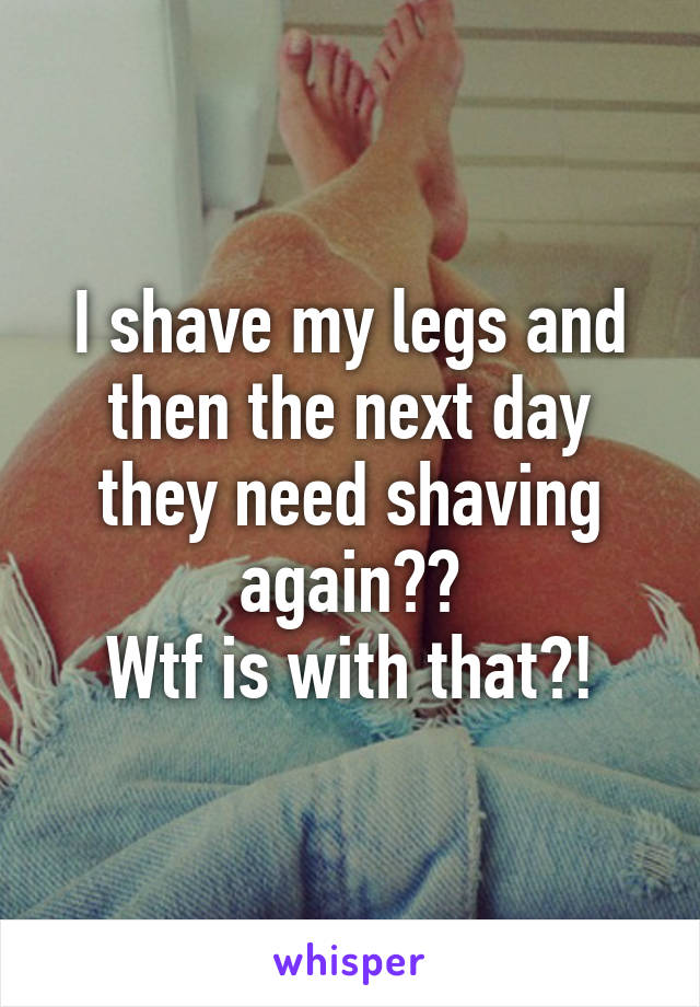 I shave my legs and then the next day they need shaving again??
Wtf is with that?!