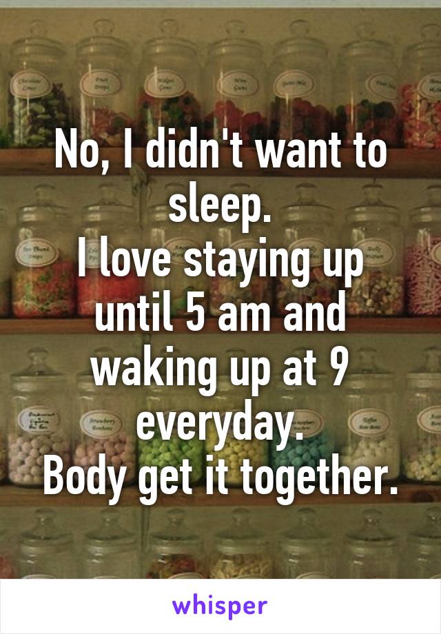 No, I didn't want to sleep.
I love staying up until 5 am and waking up at 9 everyday.
Body get it together.