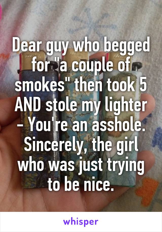 Dear guy who begged for "a couple of smokes" then took 5 AND stole my lighter - You're an asshole.
Sincerely, the girl who was just trying to be nice.