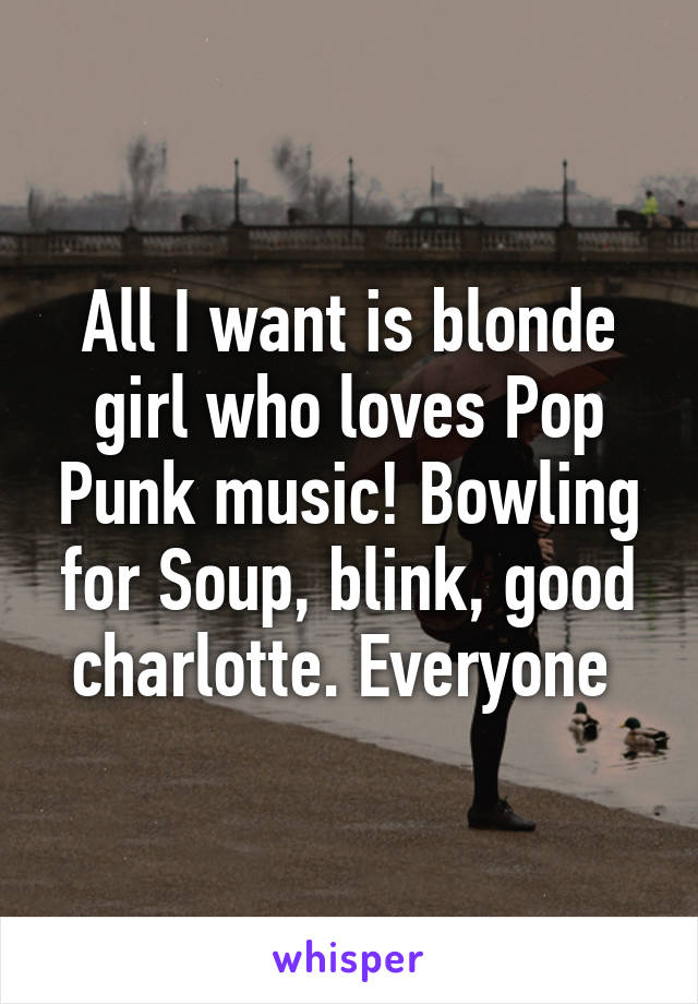 All I want is blonde girl who loves Pop Punk music! Bowling for Soup, blink, good charlotte. Everyone 