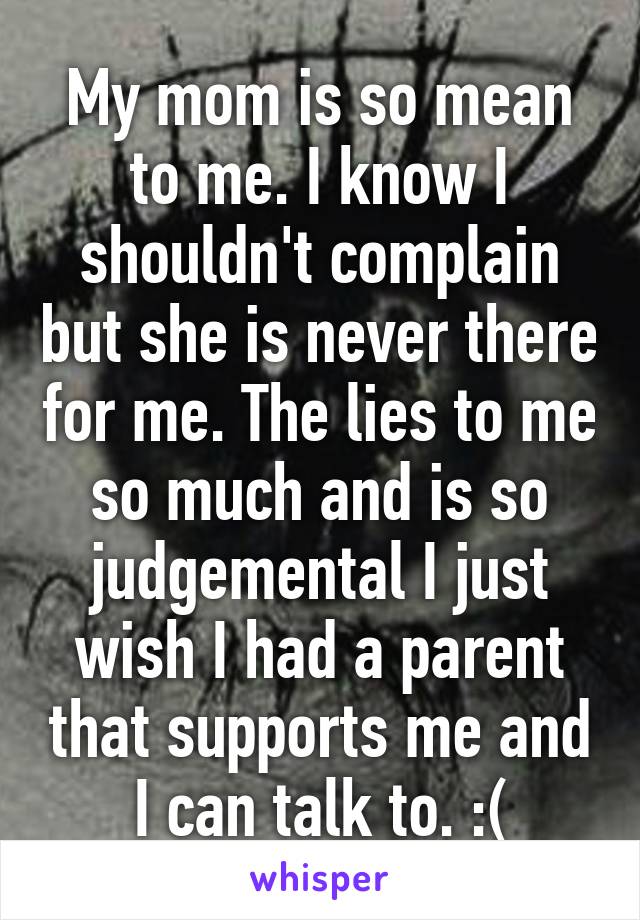 My mom is so mean to me. I know I shouldn't complain but she is never there for me. The lies to me so much and is so judgemental I just wish I had a parent that supports me and I can talk to. :(