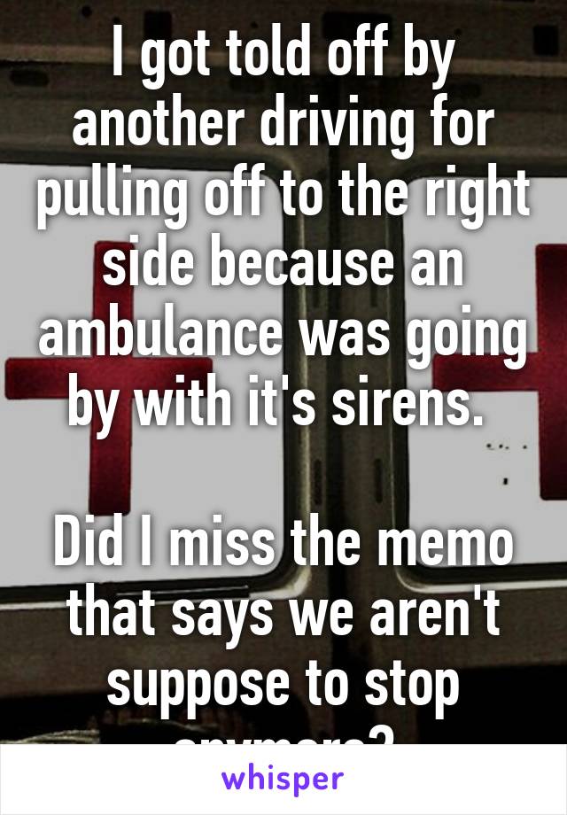 I got told off by another driving for pulling off to the right side because an ambulance was going by with it's sirens. 

Did I miss the memo that says we aren't suppose to stop anymore?