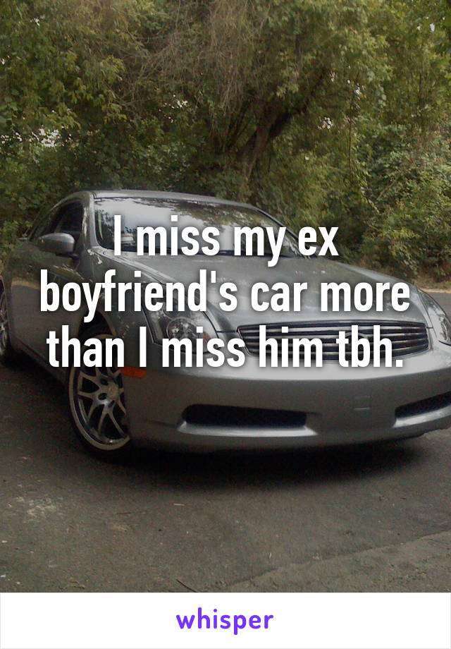 I miss my ex boyfriend's car more than I miss him tbh.
