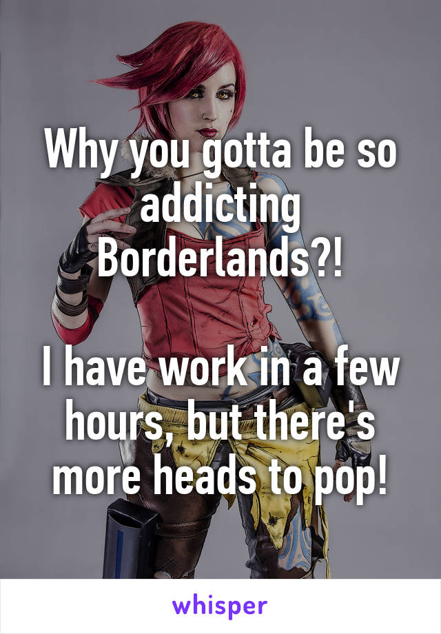 Why you gotta be so addicting Borderlands?!

I have work in a few hours, but there's more heads to pop!