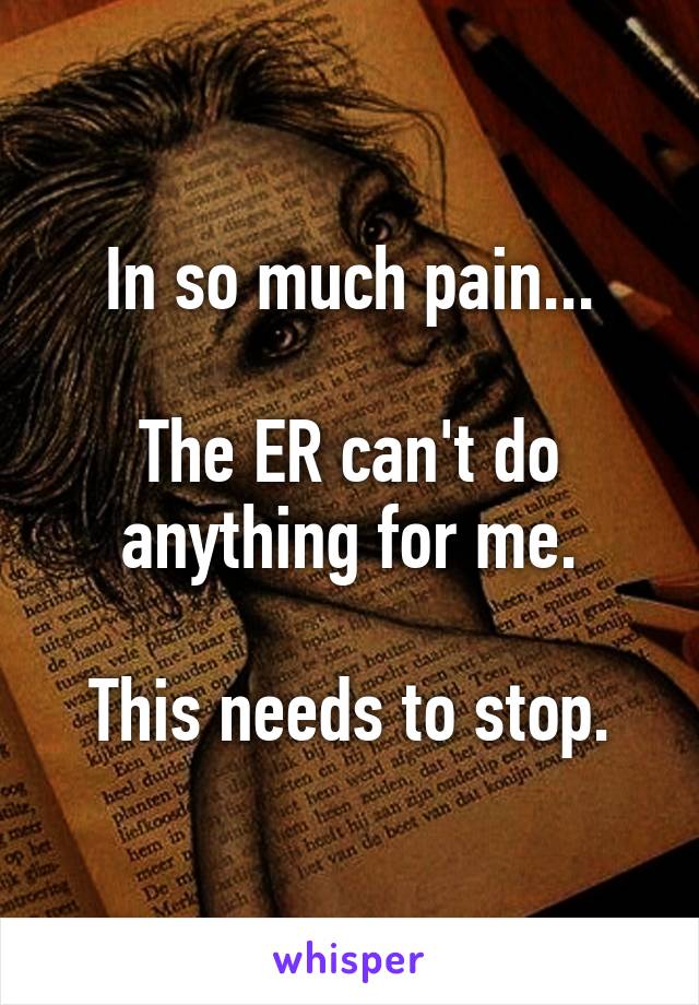 In so much pain...

The ER can't do anything for me.

This needs to stop.