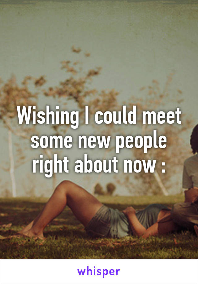 Wishing I could meet some new people right about now :\