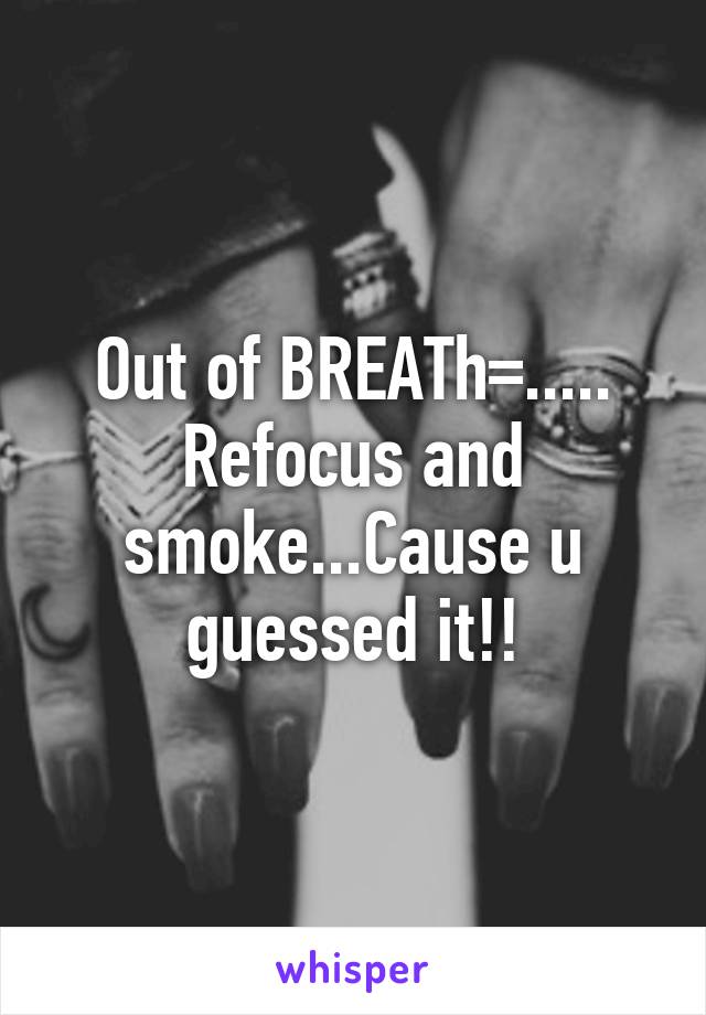 Out of BREATh=..... Refocus and smoke...Cause u guessed it!!