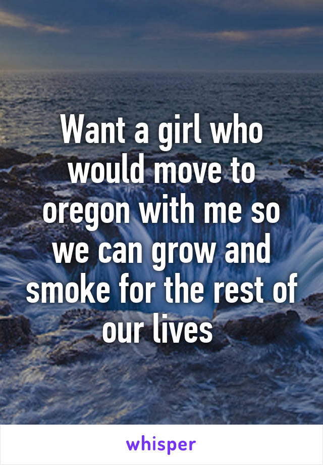 Want a girl who would move to oregon with me so we can grow and smoke for the rest of our lives 