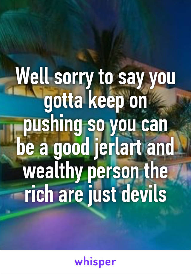 Well sorry to say you gotta keep on pushing so you can be a good jerlart and wealthy person the rich are just devils