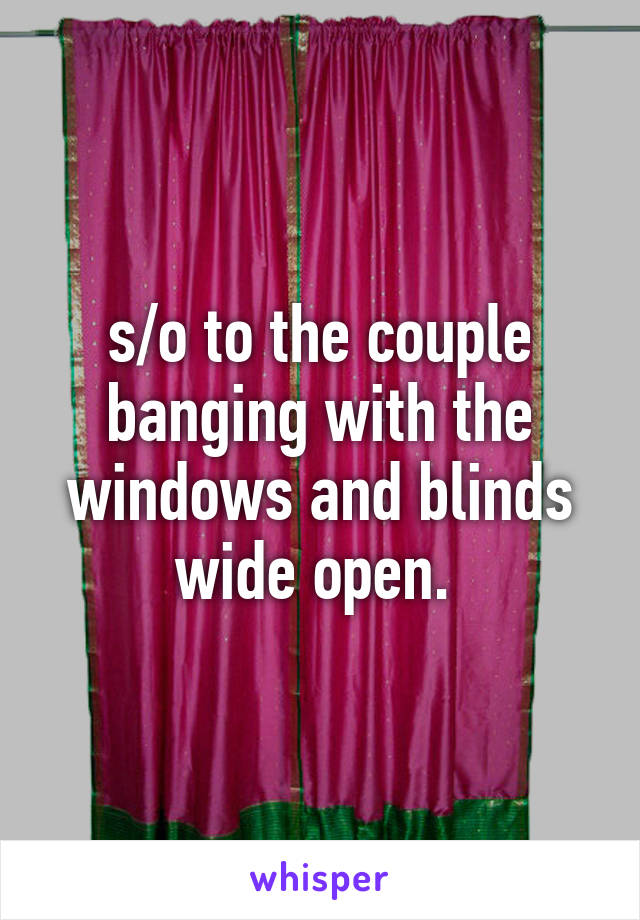 s/o to the couple banging with the windows and blinds wide open. 