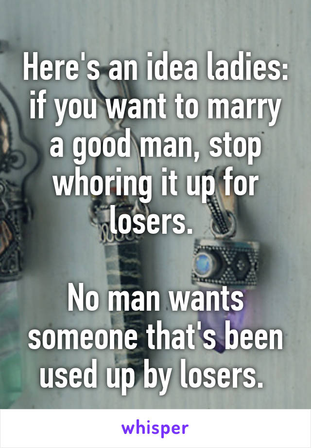 Here's an idea ladies: if you want to marry a good man, stop whoring it up for losers. 

No man wants someone that's been used up by losers. 