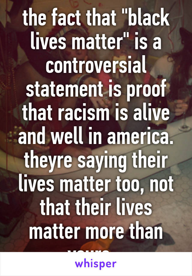 the fact that "black lives matter" is a controversial statement is proof that racism is alive and well in america. theyre saying their lives matter too, not that their lives matter more than yours...