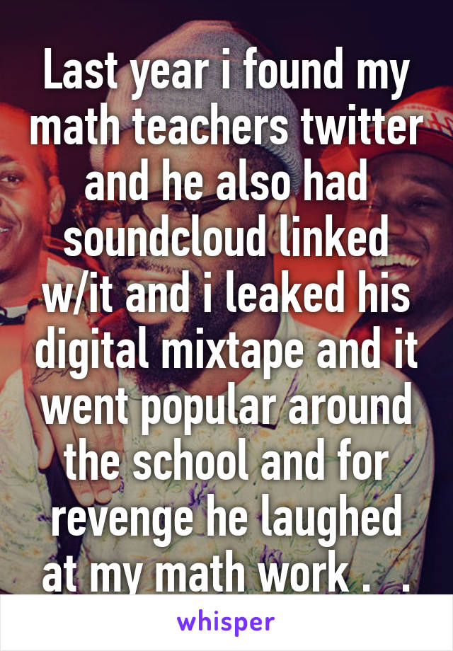 Last year i found my math teachers twitter and he also had soundcloud linked w/it and i leaked his digital mixtape and it went popular around the school and for revenge he laughed at my math work ._.