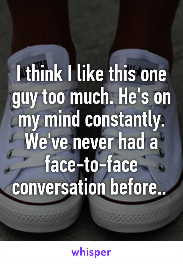 I think I like this one guy too much. He's on my mind constantly.
We've never had a face-to-face conversation before.. 