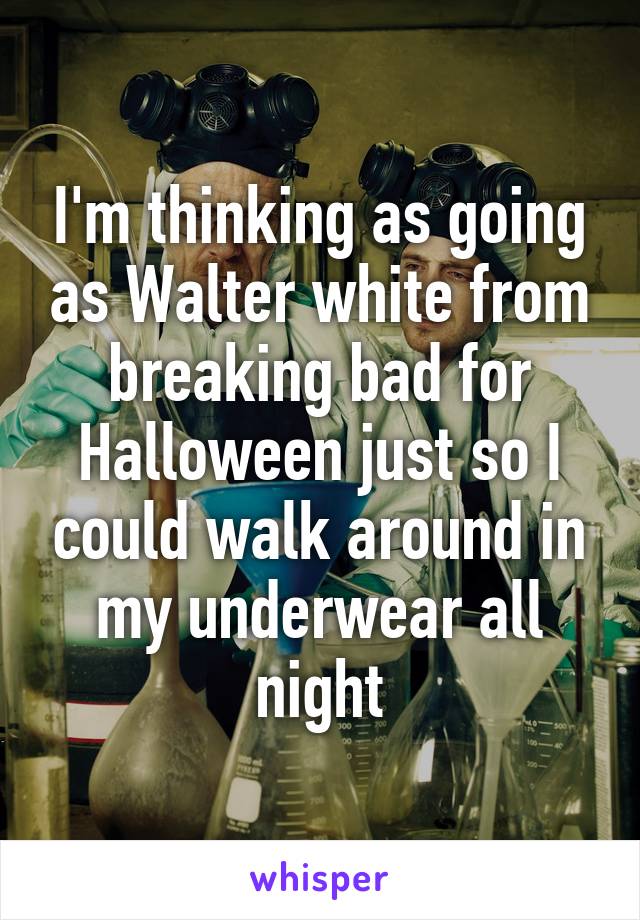 I'm thinking as going as Walter white from breaking bad for Halloween just so I could walk around in my underwear all night