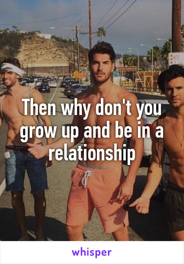 Then why don't you grow up and be in a relationship