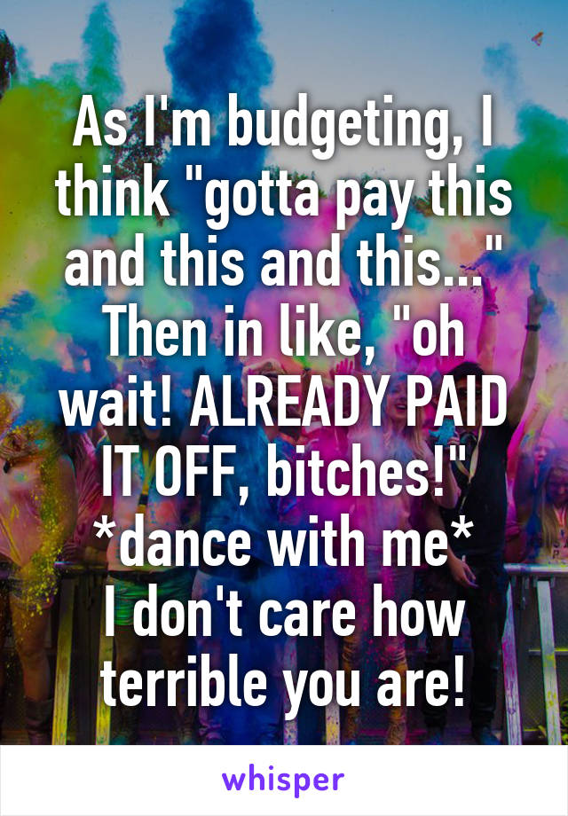 As I'm budgeting, I think "gotta pay this and this and this..."
Then in like, "oh wait! ALREADY PAID IT OFF, bitches!"
*dance with me*
I don't care how terrible you are!